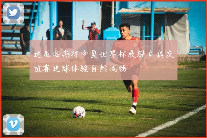 达尼洛期待今夏世界杯展现自我友谊赛进球体验自然流畅