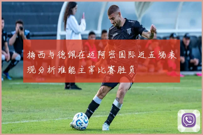 梅西与德佩在迈阿密国际近五场表现分析谁能主宰比赛胜负