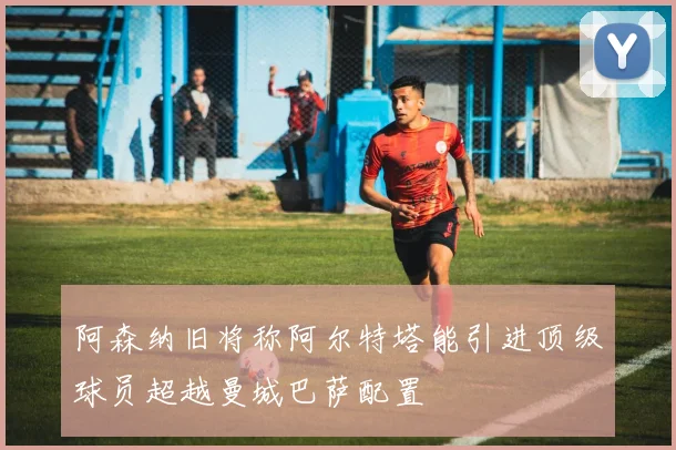 阿森纳旧将称阿尔特塔能引进顶级球员超越曼城巴萨配置