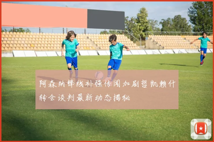 阿森纳锋线补强传闻加剧哲凯赖什转会谈判最新动态揭秘