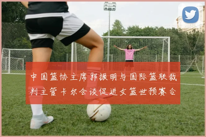 中国篮协主席郭振明与国际篮联裁判主管卡尔会谈促进女篮世预赛合作
