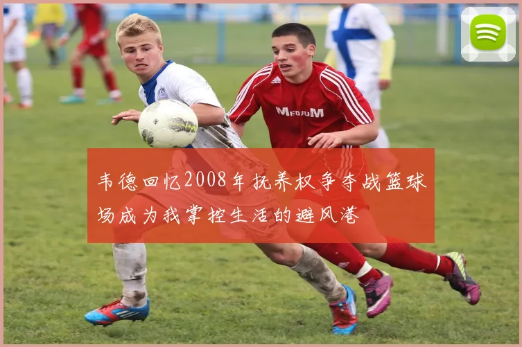 韦德回忆2008年抚养权争夺战篮球场成为我掌控生活的避风港