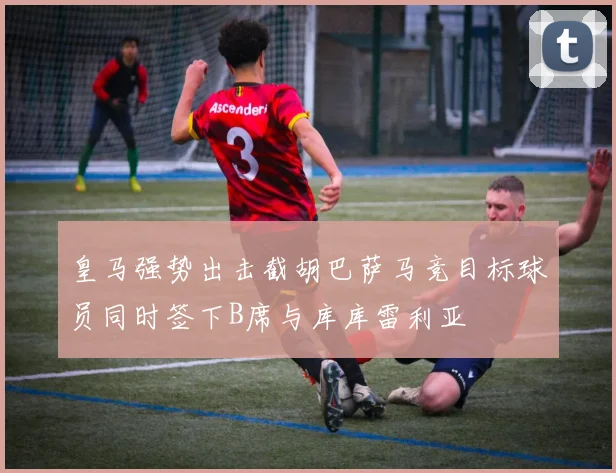 皇马强势出击截胡巴萨马竞目标球员同时签下B席与库库雷利亚