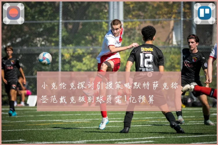 小克伦克探讨引援策略默特萨克称签范戴克级别球员需1亿预算