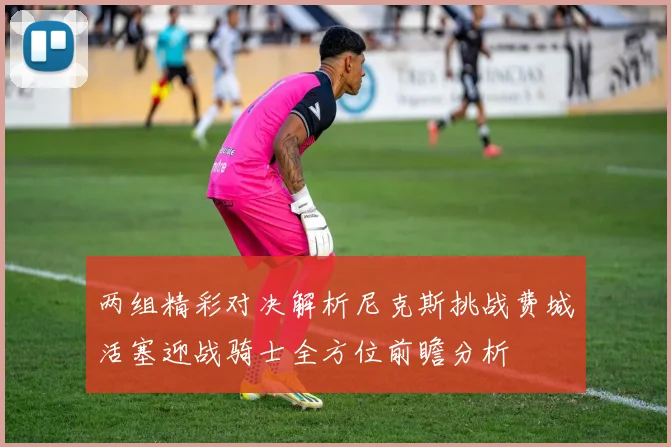 两组精彩对决解析尼克斯挑战费城活塞迎战骑士全方位前瞻分析