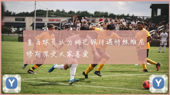 皇马球员认为姆巴佩待遇特殊维尼修斯深受大家喜爱