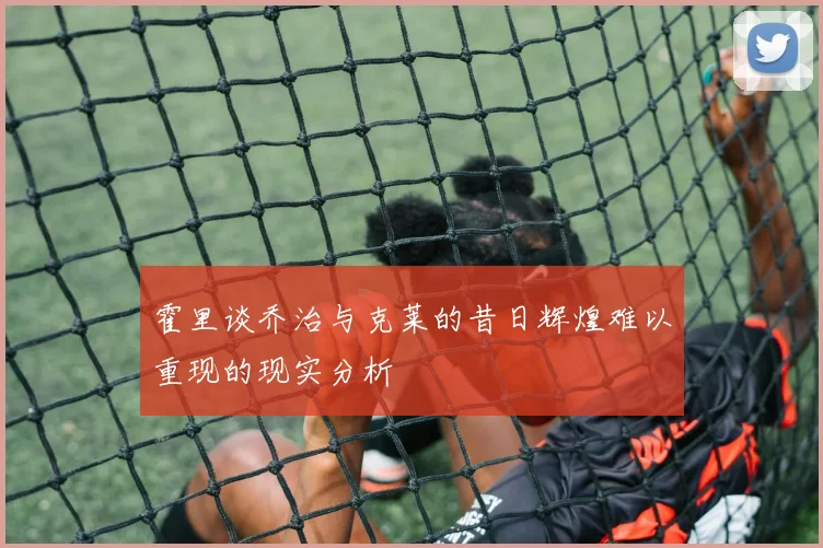 霍里谈乔治与克莱的昔日辉煌难以重现的现实分析