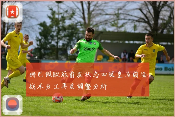 姆巴佩欧冠首发状态回暖皇马前场战术分工再度调整分析