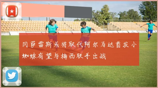 冈萨雷斯或将取代阿尔马达首发小蜘蛛有望与梅西联手出战