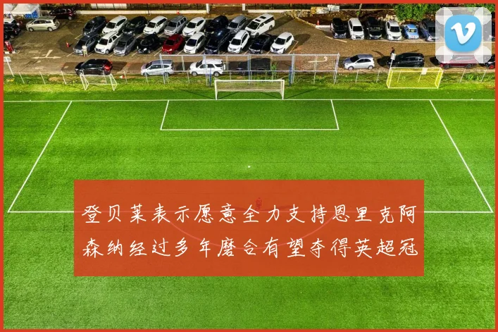登贝莱表示愿意全力支持恩里克阿森纳经过多年磨合有望夺得英超冠军