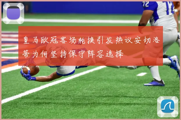 皇马欧冠客场轮换引发热议安切洛蒂为何坚持保守阵容选择