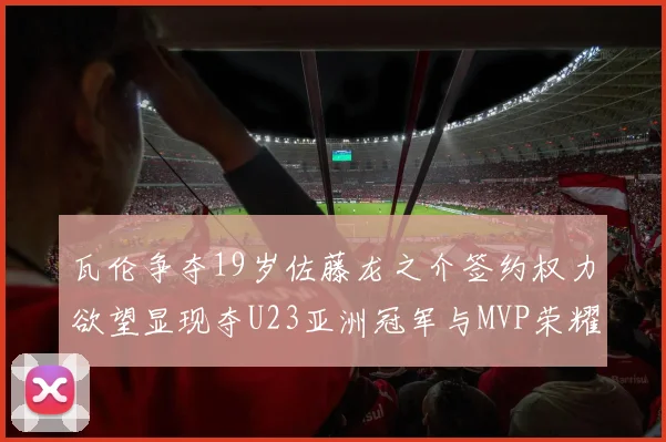 瓦伦争夺19岁佐藤龙之介签约权力欲望显现夺U23亚洲冠军与MVP荣耀
