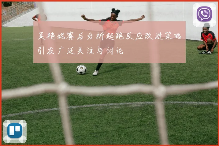 吴艳妮赛后分析起跑反应改进策略引发广泛关注与讨论