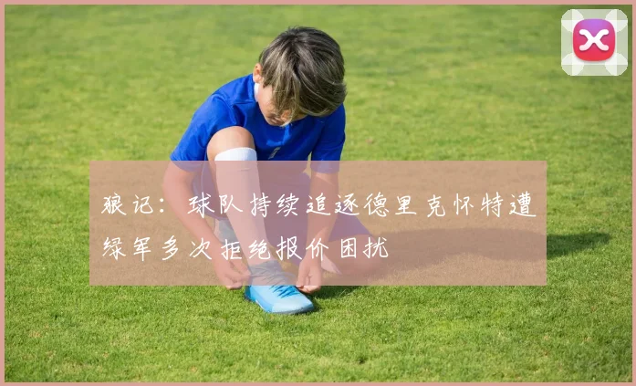 狼记：球队持续追逐德里克怀特遭绿军多次拒绝报价困扰
