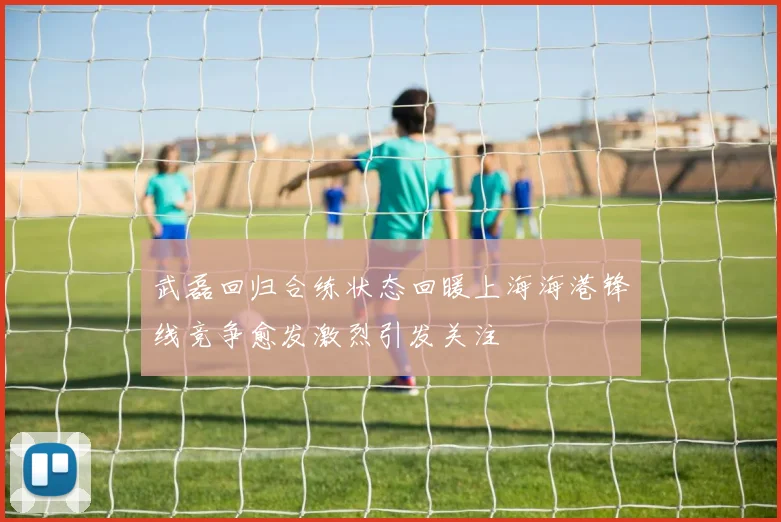 武磊回归合练状态回暖上海海港锋线竞争愈发激烈引发关注