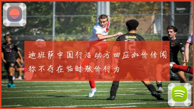 迪班萨中国行活动方回应加价传闻称不存在临时涨价行为