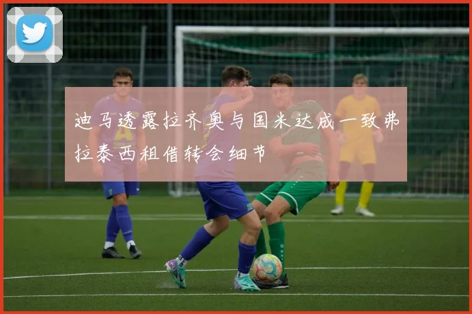 迪马透露拉齐奥与国米达成一致弗拉泰西租借转会细节