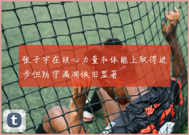 张子宇在核心力量和体能上取得进步但防守漏洞依旧显著