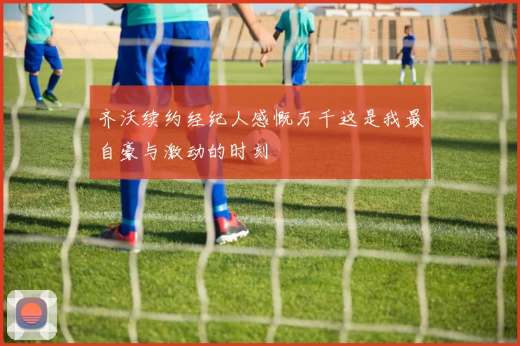 齐沃续约经纪人感慨万千这是我最自豪与激动的时刻
