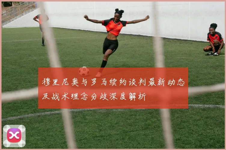 穆里尼奥与罗马续约谈判最新动态及战术理念分歧深度解析