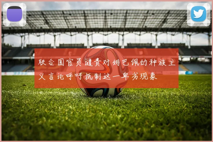 联合国官员谴责对姆巴佩的种族主义言论呼吁抵制这一卑劣现象