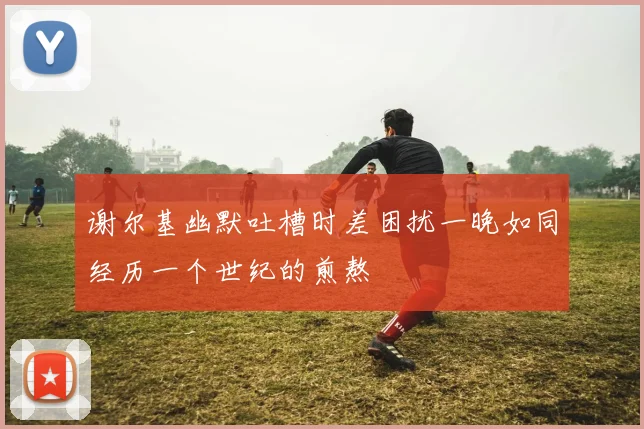 谢尔基幽默吐槽时差困扰一晚如同经历一个世纪的煎熬