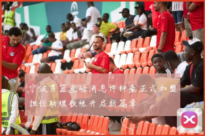宁波男篮重磅消息许钟豪正式加盟担任助理教练开启新篇章