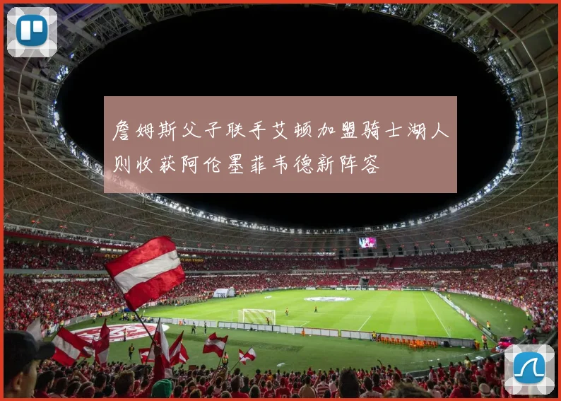 詹姆斯父子联手艾顿加盟骑士湖人则收获阿伦墨菲韦德新阵容