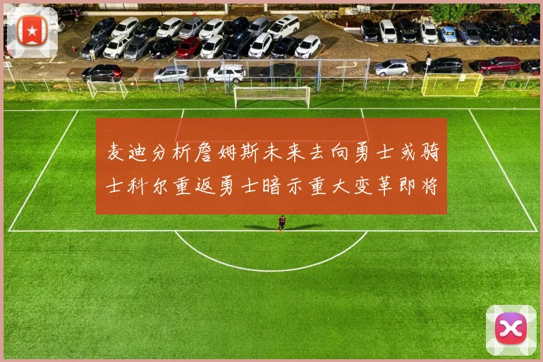 麦迪分析詹姆斯未来去向勇士或骑士科尔重返勇士暗示重大变革即将来临