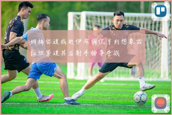 姆梅你追我赶伊布调侃亨利想象兹拉坦紧追其后射手榜争夺战