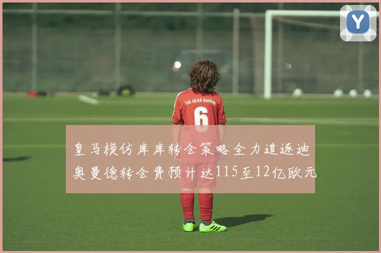 皇马模仿库库转会策略全力追逐迪奥曼德转会费预计达115至12亿欧元